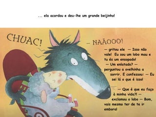 ... ela acordou e deu-lhe um grande beijinho! —  gritou ele  — Isso não vale!  Eu sou um lobo mau e tu és um ensopado! —  Um enlatado? — perguntou a ovelhinha a sorrir. E confessou: — Eu sei lá o que é isso! —  Que é que eu faço à minha vida?! — exclamou o lobo — Bom, vais mesmo ter de te ir embora!  