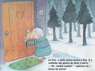 Lá fora, a noite estava escura e fria. E a ovelhinha não parava de bater à porta. —  Oh, Looobo! Looobo? — suplicava ela — Deixa-me entrar! 
