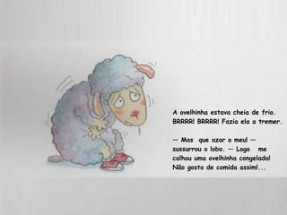 A ovelhinha estava cheia de frio. BRRRR! BRRRR! Fazia ela a tremer. —  Mas  que azar o meu! — sussurrou o lobo. — Logo  me calhou uma ovelhinha congelada!  Não gosto de comida assim!...  