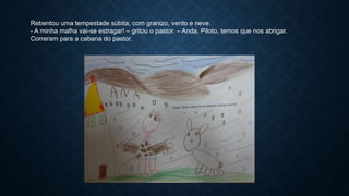 Rebentou uma tempestade súbita, com granizo, vento e neve.
- A minha malha vai-se estragar! – gritou o pastor. – Anda, Piloto, temos que nos abrigar.
Correram para a cabana do pastor.
 