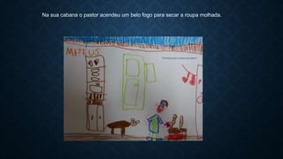 Na sua cabana o pastor acendeu um belo fogo para secar a roupa molhada.
 