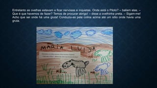 Entretanto as ovelhas estavam a ficar nervosas e inquietas. Onde está o Piloto? – baliam elas. –
Que é que havemos de fazer? Temos de procurar abrigo! – disse a ovelhinha preta. – Sigam-me!
Acho que sei onde há uma gruta! Conduziu-as pela colina acima até um sítio onde havia uma
gruta.
 