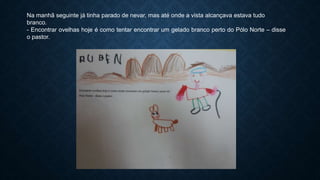 Na manhã seguinte já tinha parado de nevar, mas até onde a vista alcançava estava tudo
branco.
- Encontrar ovelhas hoje é como tentar encontrar um gelado branco perto do Pólo Norte – disse
o pastor.
 