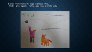 E então viram uma mancha negra no cimo da colina.
- Piloto! – gritou o pastor. – Talvez seja a nossa ovelhinha preta!
 