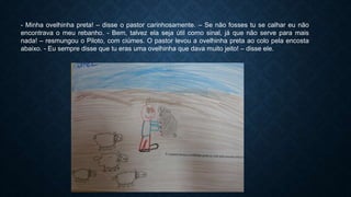- Minha ovelhinha preta! – disse o pastor carinhosamente. – Se não fosses tu se calhar eu não
encontrava o meu rebanho. - Bem, talvez ela seja útil como sinal, já que não serve para mais
nada! – resmungou o Piloto, com ciúmes. O pastor levou a ovelhinha preta ao colo pela encosta
abaixo. - Eu sempre disse que tu eras uma ovelhinha que dava muito jeito! – disse ele.
 