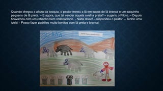 Quando chegou a altura da tosquia, o pastor meteu a lã em sacos de lã branca e um saquinho
pequeno de lã preta. – E agora, que tal vender aquela ovelha preta? – sugeriu o Piloto. – Depois
ficávamos com um rebanho bem ordenadinho. - Nada disso! – respondeu o pastor. – Tenho uma
ideia! - Posso fazer padrões muito bonitos com lã preta e branca!
 