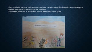 Com o dinheiro comprou mais algumas ovelhas e carneiro pretos. Em breve tinha um rebanho de
ovelhas e carneiros brancos e pretos e malhados.
Eram todos diferentes, e ainda bem, porque agora eram todos iguais.
 