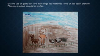 Era uma vez um pastor que vivia muito longe nas montanhas. Tinha um cão-pastor chamado
Piloto, que o ajudava a guardar as ovelhas.
 