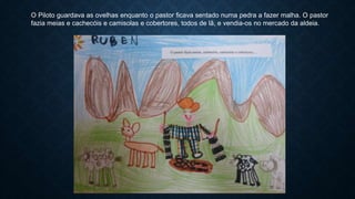 O Piloto guardava as ovelhas enquanto o pastor ficava sentado numa pedra a fazer malha. O pastor
fazia meias e cachecóis e camisolas e cobertores, todos de lã, e vendia-os no mercado da aldeia.
 