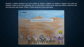 Quando o pastor reparava que uma ovelha se estava a afastar do rebanho, pegava num apito de
madeira e dava uma curta apitadela. Era um sinal para o Piloto correr atrás da ovelha e trazê-la outra
vez para junto das outras. Então o Piloto sentia-se muito importante.
 