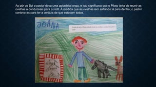 Ao pôr do Sol o pastor dava uma apitadela longa, e isto significava que o Piloto tinha de reunir as
ovelhas e conduzi-las para o redil. À medida que as ovelhas iam saltando lá para dentro, o pastor
contava-as para ter a certeza de que estavam todas.
 