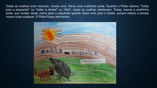 Todas as ovelhas eram brancas, menos uma. Havia uma ovelhinha preta. Quando o Piloto ladrava ”Todas
para a esquerda!” ou “Voltar à direita!” ou “Alto!”, todas as ovelhas obedeciam. Todas, menos a ovelhinha
preta, que muitas vezes virava para a esquerda quando devia virar para a direita, porque estava a pensar
noutra coisa qualquer. O Piloto ficava aborrecido.
 
