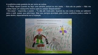 A ovelhinha preta gostaria de ser como as outras.
- O Piloto repara quando eu faço uma asneira porque eu sou preta. – dizia ela ao pastor. – Não me
podias fazer um casaquinho branco para eu passar despercebida?
- Ora essa! – respondeu o pastor. – Tu dás até muito jeito. Quando eu vos conto a todas ao saltarem
para o redil, quase que adormeço. Mas sou sempre acordado pela minha ovelhinha preta a saltar lá
para dentro, especialmente se tu tropeças.
 