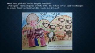 Mas o Piloto gostava de ordem e disciplina no rebanho.
- Pois espera! – rosnou ele para a ovelhinha preta. – Hei-de fazer com que sejas vendida depois
da tosquia. Depois ficamos com um belo rebanho todo ordenado!
 