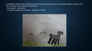 A ovelhinha preta olhou pensativa para as nuvens branquinhas do céu. Depois reparou que por trás
da montanha o céu estava a ficar escuro.
- Vai chover! – gritou ela.
- Eu digo-te quando for chover! – retorquiu o Piloto.
 