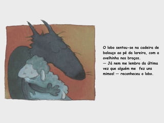 O lobo sentou-se na cadeira de balouço ao pé da lareira, com a ovelhinha nos braços. —  Já nem me lembro da última vez que alguém me  fez uns mimos! — reconheceu o lobo.  