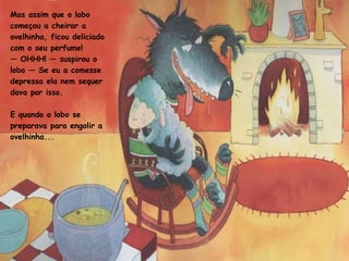 Mas assim que o lobo começou a cheirar a ovelhinha, ficou deliciado com o seu perfume!  —  OHHH! — suspirou o lobo — Se eu a comesse depressa ela nem sequer dava por isso. E quando o lobo se preparava para engolir a ovelhinha...  