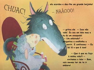 ... ela acordou e deu-lhe um grande beijinho! —  gritou ele  — Isso não vale!  Eu sou um lobo mau e tu és um ensopado! —  Um enlatado? — perguntou a ovelhinha a sorrir. E confessou: — Eu sei lá o que é isso! —  Que é que eu faço à minha vida?! — exclamou o lobo — Bom, vais mesmo ter de te ir embora!  