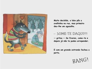 Muito decidido, o lobo pôs a ovelhinha na rua, mas primeiro deu-lhe um agasalho. —  gritou — Se ficares, como-te e depois já não te podes arrepender. E com um grande estrondo fechou a porta.  