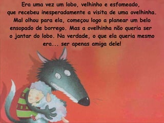 Era uma vez um lobo, velhinho e esfomeado,  que recebeu inesperadamente a visita de uma ovelhinha. Mal olhou para ela, começou logo a planear um belo ensopado de borrego. Mas a ovelhinha não queria ser  o jantar do lobo. Na verdade, o que ela queria mesmo era... ser apenas amiga dele! 