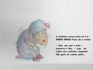 A ovelhinha estava cheia de frio. BRRRR! BRRRR! Fazia ela a tremer. —  Mas  que azar o meu! — sussurrou o lobo. — Logo  me calhou uma ovelhinha congelada!  Não gosto de comida assim!...  