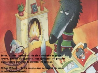 Então, o  lobo  lembrou-se  de pôr a ovelhinha ao pé da lareira, para ela se aquecer e, todo apressado, foi procurar a sua receita preferida de ensopado de borrego. Mnham Mnham!... Já lhe crescia água na boca só de pensar no seu delicioso repasto. 