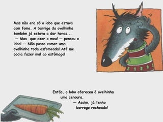Mas não era só o lobo que estava com fome. A barriga da ovelhinha também já estava a dar horas... —  Mas  que azar o meu! — pensou o lobo! — Não posso comer uma ovelhinha toda esfomeada! Até me podia fazer mal ao estômago! Então, o lobo ofereceu à ovelhinha uma cenoura. —  Assim, já tenho borrego recheado! 
