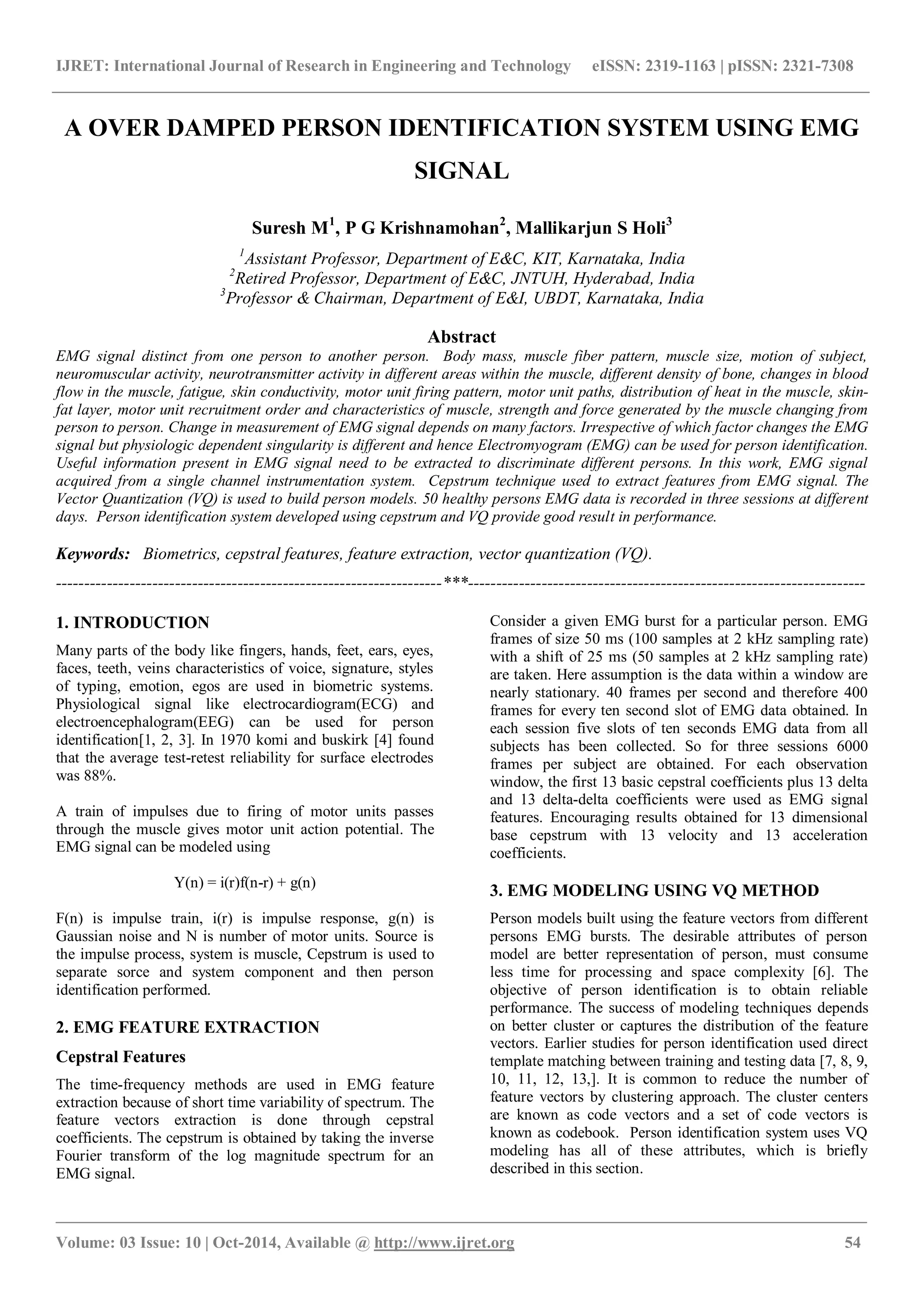 IJRET: International Journal of Research in Engineering and Technology eISSN: 2319-1163 | pISSN: 2321-7308
_______________________________________________________________________________________________
Volume: 03 Issue: 10 | Oct-2014, Available @ http://www.ijret.org 54
A OVER DAMPED PERSON IDENTIFICATION SYSTEM USING EMG
SIGNAL
Suresh M1
, P G Krishnamohan2
, Mallikarjun S Holi3
1
Assistant Professor, Department of E&C, KIT, Karnataka, India
2
Retired Professor, Department of E&C, JNTUH, Hyderabad, India
3
Professor & Chairman, Department of E&I, UBDT, Karnataka, India
Abstract
EMG signal distinct from one person to another person. Body mass, muscle fiber pattern, muscle size, motion of subject,
neuromuscular activity, neurotransmitter activity in different areas within the muscle, different density of bone, changes in blood
flow in the muscle, fatigue, skin conductivity, motor unit firing pattern, motor unit paths, distribution of heat in the muscle, skin-
fat layer, motor unit recruitment order and characteristics of muscle, strength and force generated by the muscle changing from
person to person. Change in measurement of EMG signal depends on many factors. Irrespective of which factor changes the EMG
signal but physiologic dependent singularity is different and hence Electromyogram (EMG) can be used for person identification.
Useful information present in EMG signal need to be extracted to discriminate different persons. In this work, EMG signal
acquired from a single channel instrumentation system. Cepstrum technique used to extract features from EMG signal. The
Vector Quantization (VQ) is used to build person models. 50 healthy persons EMG data is recorded in three sessions at different
days. Person identification system developed using cepstrum and VQ provide good result in performance.
Keywords: Biometrics, cepstral features, feature extraction, vector quantization (VQ).
--------------------------------------------------------------------***----------------------------------------------------------------------
1. INTRODUCTION
Many parts of the body like fingers, hands, feet, ears, eyes,
faces, teeth, veins characteristics of voice, signature, styles
of typing, emotion, egos are used in biometric systems.
Physiological signal like electrocardiogram(ECG) and
electroencephalogram(EEG) can be used for person
identification[1, 2, 3]. In 1970 komi and buskirk [4] found
that the average test-retest reliability for surface electrodes
was 88%.
A train of impulses due to firing of motor units passes
through the muscle gives motor unit action potential. The
EMG signal can be modeled using
Y(n) = i(r)f(n-r) + g(n)
F(n) is impulse train, i(r) is impulse response, g(n) is
Gaussian noise and N is number of motor units. Source is
the impulse process, system is muscle, Cepstrum is used to
separate sorce and system component and then person
identification performed.
2. EMG FEATURE EXTRACTION
Cepstral Features
The time-frequency methods are used in EMG feature
extraction because of short time variability of spectrum. The
feature vectors extraction is done through cepstral
coefficients. The cepstrum is obtained by taking the inverse
Fourier transform of the log magnitude spectrum for an
EMG signal.
Consider a given EMG burst for a particular person. EMG
frames of size 50 ms (100 samples at 2 kHz sampling rate)
with a shift of 25 ms (50 samples at 2 kHz sampling rate)
are taken. Here assumption is the data within a window are
nearly stationary. 40 frames per second and therefore 400
frames for every ten second slot of EMG data obtained. In
each session five slots of ten seconds EMG data from all
subjects has been collected. So for three sessions 6000
frames per subject are obtained. For each observation
window, the first 13 basic cepstral coefficients plus 13 delta
and 13 delta-delta coefficients were used as EMG signal
features. Encouraging results obtained for 13 dimensional
base cepstrum with 13 velocity and 13 acceleration
coefficients.
3. EMG MODELING USING VQ METHOD
Person models built using the feature vectors from different
persons EMG bursts. The desirable attributes of person
model are better representation of person, must consume
less time for processing and space complexity [6]. The
objective of person identification is to obtain reliable
performance. The success of modeling techniques depends
on better cluster or captures the distribution of the feature
vectors. Earlier studies for person identification used direct
template matching between training and testing data [7, 8, 9,
10, 11, 12, 13,]. It is common to reduce the number of
feature vectors by clustering approach. The cluster centers
are known as code vectors and a set of code vectors is
known as codebook. Person identification system uses VQ
modeling has all of these attributes, which is briefly
described in this section.
 