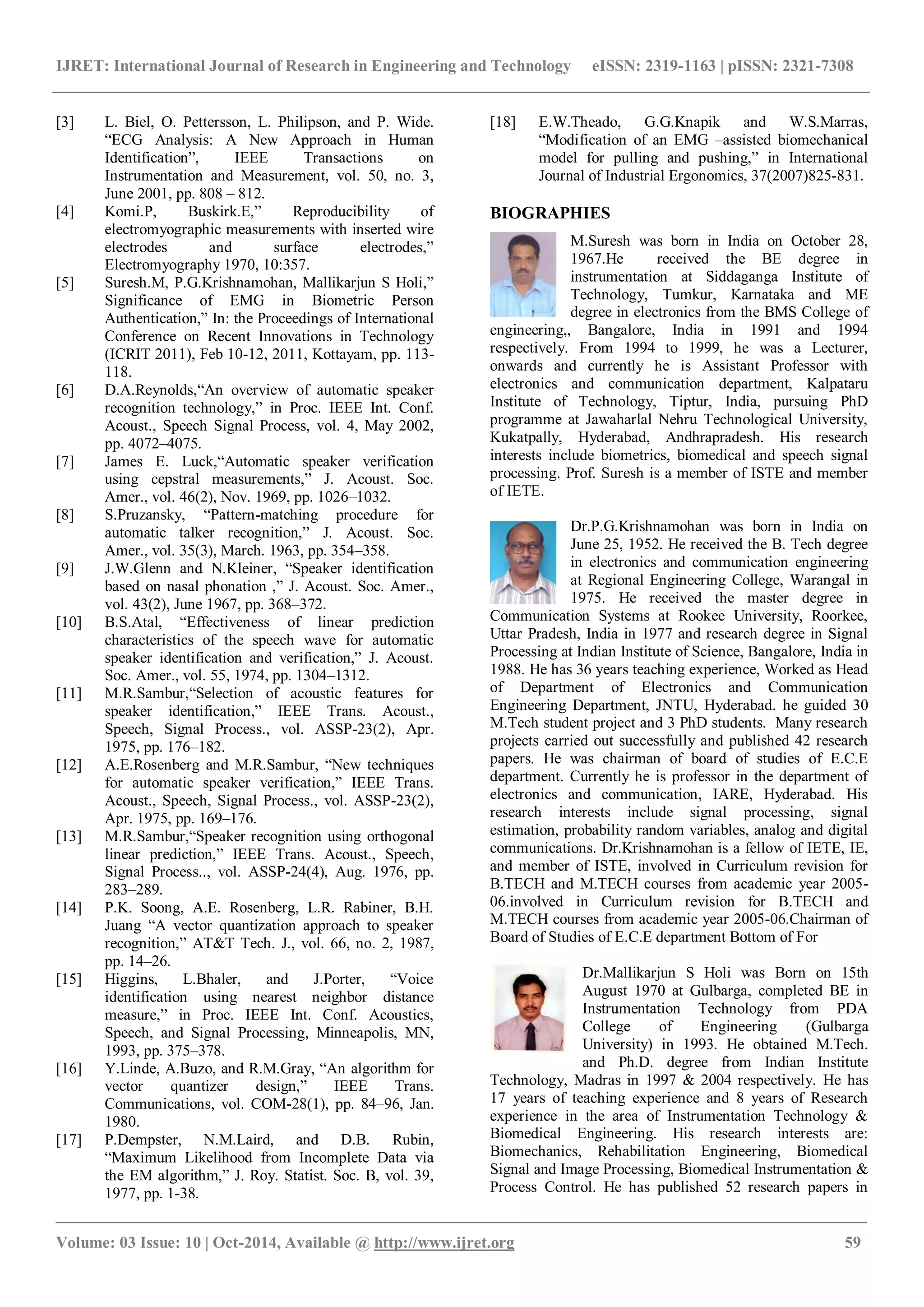 IJRET: International Journal of Research in Engineering and Technology eISSN: 2319-1163 | pISSN: 2321-7308
_______________________________________________________________________________________________
Volume: 03 Issue: 10 | Oct-2014, Available @ http://www.ijret.org 59
[3] L. Biel, O. Pettersson, L. Philipson, and P. Wide.
“ECG Analysis: A New Approach in Human
Identification”, IEEE Transactions on
Instrumentation and Measurement, vol. 50, no. 3,
June 2001, pp. 808 – 812.
[4] Komi.P, Buskirk.E,” Reproducibility of
electromyographic measurements with inserted wire
electrodes and surface electrodes,”
Electromyography 1970, 10:357.
[5] Suresh.M, P.G.Krishnamohan, Mallikarjun S Holi,”
Significance of EMG in Biometric Person
Authentication,” In: the Proceedings of International
Conference on Recent Innovations in Technology
(ICRIT 2011), Feb 10-12, 2011, Kottayam, pp. 113-
118.
[6] D.A.Reynolds,“An overview of automatic speaker
recognition technology,” in Proc. IEEE Int. Conf.
Acoust., Speech Signal Process, vol. 4, May 2002,
pp. 4072–4075.
[7] James E. Luck,“Automatic speaker verification
using cepstral measurements,” J. Acoust. Soc.
Amer., vol. 46(2), Nov. 1969, pp. 1026–1032.
[8] S.Pruzansky, “Pattern-matching procedure for
automatic talker recognition,” J. Acoust. Soc.
Amer., vol. 35(3), March. 1963, pp. 354–358.
[9] J.W.Glenn and N.Kleiner, “Speaker identification
based on nasal phonation ,” J. Acoust. Soc. Amer.,
vol. 43(2), June 1967, pp. 368–372.
[10] B.S.Atal, “Effectiveness of linear prediction
characteristics of the speech wave for automatic
speaker identification and verification,” J. Acoust.
Soc. Amer., vol. 55, 1974, pp. 1304–1312.
[11] M.R.Sambur,“Selection of acoustic features for
speaker identification,” IEEE Trans. Acoust.,
Speech, Signal Process., vol. ASSP-23(2), Apr.
1975, pp. 176–182.
[12] A.E.Rosenberg and M.R.Sambur, “New techniques
for automatic speaker verification,” IEEE Trans.
Acoust., Speech, Signal Process., vol. ASSP-23(2),
Apr. 1975, pp. 169–176.
[13] M.R.Sambur,“Speaker recognition using orthogonal
linear prediction,” IEEE Trans. Acoust., Speech,
Signal Process.., vol. ASSP-24(4), Aug. 1976, pp.
283–289.
[14] P.K. Soong, A.E. Rosenberg, L.R. Rabiner, B.H.
Juang “A vector quantization approach to speaker
recognition,” AT&T Tech. J., vol. 66, no. 2, 1987,
pp. 14–26.
[15] Higgins, L.Bhaler, and J.Porter, “Voice
identification using nearest neighbor distance
measure,” in Proc. IEEE Int. Conf. Acoustics,
Speech, and Signal Processing, Minneapolis, MN,
1993, pp. 375–378.
[16] Y.Linde, A.Buzo, and R.M.Gray, “An algorithm for
vector quantizer design,” IEEE Trans.
Communications, vol. COM-28(1), pp. 84–96, Jan.
1980.
[17] P.Dempster, N.M.Laird, and D.B. Rubin,
“Maximum Likelihood from Incomplete Data via
the EM algorithm,” J. Roy. Statist. Soc. B, vol. 39,
1977, pp. 1-38.
[18] E.W.Theado, G.G.Knapik and W.S.Marras,
“Modification of an EMG –assisted biomechanical
model for pulling and pushing,” in International
Journal of Industrial Ergonomics, 37(2007)825-831.
BIOGRAPHIES
M.Suresh was born in India on October 28,
1967.He received the BE degree in
instrumentation at Siddaganga Institute of
Technology, Tumkur, Karnataka and ME
degree in electronics from the BMS College of
engineering,, Bangalore, India in 1991 and 1994
respectively. From 1994 to 1999, he was a Lecturer,
onwards and currently he is Assistant Professor with
electronics and communication department, Kalpataru
Institute of Technology, Tiptur, India, pursuing PhD
programme at Jawaharlal Nehru Technological University,
Kukatpally, Hyderabad, Andhrapradesh. His research
interests include biometrics, biomedical and speech signal
processing. Prof. Suresh is a member of ISTE and member
of IETE.
Dr.P.G.Krishnamohan was born in India on
June 25, 1952. He received the B. Tech degree
in electronics and communication engineering
at Regional Engineering College, Warangal in
1975. He received the master degree in
Communication Systems at Rookee University, Roorkee,
Uttar Pradesh, India in 1977 and research degree in Signal
Processing at Indian Institute of Science, Bangalore, India in
1988. He has 36 years teaching experience, Worked as Head
of Department of Electronics and Communication
Engineering Department, JNTU, Hyderabad. he guided 30
M.Tech student project and 3 PhD students. Many research
projects carried out successfully and published 42 research
papers. He was chairman of board of studies of E.C.E
department. Currently he is professor in the department of
electronics and communication, IARE, Hyderabad. His
research interests include signal processing, signal
estimation, probability random variables, analog and digital
communications. Dr.Krishnamohan is a fellow of IETE, IE,
and member of ISTE, involved in Curriculum revision for
B.TECH and M.TECH courses from academic year 2005-
06.involved in Curriculum revision for B.TECH and
M.TECH courses from academic year 2005-06.Chairman of
Board of Studies of E.C.E department Bottom of For
Dr.Mallikarjun S Holi was Born on 15th
August 1970 at Gulbarga, completed BE in
Instrumentation Technology from PDA
College of Engineering (Gulbarga
University) in 1993. He obtained M.Tech.
and Ph.D. degree from Indian Institute
Technology, Madras in 1997 & 2004 respectively. He has
17 years of teaching experience and 8 years of Research
experience in the area of Instrumentation Technology &
Biomedical Engineering. His research interests are:
Biomechanics, Rehabilitation Engineering, Biomedical
Signal and Image Processing, Biomedical Instrumentation &
Process Control. He has published 52 research papers in
 