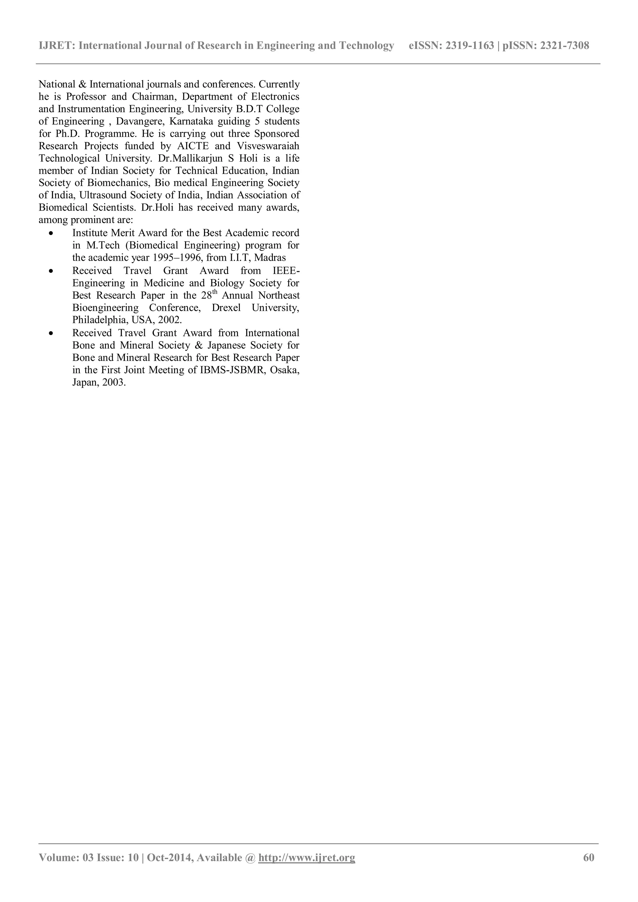 IJRET: International Journal of Research in Engineering and Technology eISSN: 2319-1163 | pISSN: 2321-7308
_______________________________________________________________________________________________
Volume: 03 Issue: 10 | Oct-2014, Available @ http://www.ijret.org 60
National & International journals and conferences. Currently
he is Professor and Chairman, Department of Electronics
and Instrumentation Engineering, University B.D.T College
of Engineering , Davangere, Karnataka guiding 5 students
for Ph.D. Programme. He is carrying out three Sponsored
Research Projects funded by AICTE and Visveswaraiah
Technological University. Dr.Mallikarjun S Holi is a life
member of Indian Society for Technical Education, Indian
Society of Biomechanics, Bio medical Engineering Society
of India, Ultrasound Society of India, Indian Association of
Biomedical Scientists. Dr.Holi has received many awards,
among prominent are:
 Institute Merit Award for the Best Academic record
in M.Tech (Biomedical Engineering) program for
the academic year 1995–1996, from I.I.T, Madras
 Received Travel Grant Award from IEEE-
Engineering in Medicine and Biology Society for
Best Research Paper in the 28th
Annual Northeast
Bioengineering Conference, Drexel University,
Philadelphia, USA, 2002.
 Received Travel Grant Award from International
Bone and Mineral Society & Japanese Society for
Bone and Mineral Research for Best Research Paper
in the First Joint Meeting of IBMS-JSBMR, Osaka,
Japan, 2003.
 