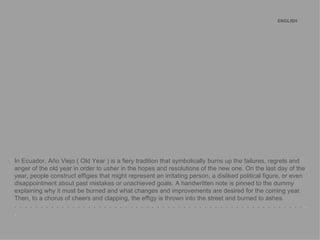 ENGLISH   In Ecuador, Año Viejo ( Old Year ) is a fiery tradition that symbolically burns up the failures, regrets and anger of the old year in order to usher in the hopes and resolutions of the new one. On the last day of the year, people construct effigies that might represent an irritating person, a disliked political figure, or even disappointment about past mistakes or unachieved goals. A handwritten note is pinned to the dummy explaining why it must be burned and what changes and improvements are desired for the coming year. Then, to a chorus of cheers and clapping, the effigy is thrown into the street and burned to ashes. .  .  .  .  .  .  .  .  .  .  .  .  .  .  .  .  .  .  .  .  .  .  .  .  .  .  .  .  .  .  .  .  .  .  .  .  .  .  .  .  .  .  .  .  .  .  .  .  .  .  .  .  .  .  .   .  . 