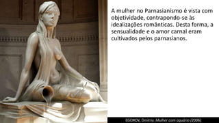 A mulher no Parnasianismo é vista com
objetividade, contrapondo-se às
idealizações românticas. Desta forma, a
sensualidade e o amor carnal eram
cultivados pelos parnasianos.
EGOROV, Dmitriy. Mulher com aquário (2006)
 