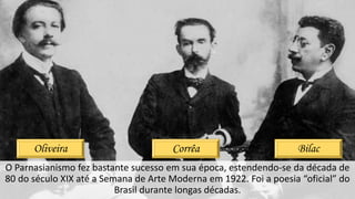 O Parnasianismo fez bastante sucesso em sua época, estendendo-se da década de
80 do século XIX até a Semana de Arte Moderna em 1922. Foi a poesia “oficial” do
Brasil durante longas décadas.
Oliveira Corrêa Bilac
 
