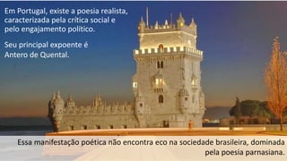 Em Portugal, existe a poesia realista,
caracterizada pela crítica social e
pelo engajamento político.
Essa manifestação poética não encontra eco na sociedade brasileira, dominada
pela poesia parnasiana.
Seu principal expoente é
Antero de Quental.
 