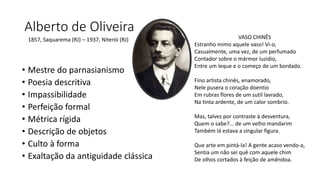 Alberto de Oliveira
• Mestre do parnasianismo
• Poesia descritiva
• Impassibilidade
• Perfeição formal
• Métrica rígida
• Descrição de objetos
• Culto à forma
• Exaltação da antiguidade clássica
1857, Saquarema (RJ) – 1937, Niterói (RJ) VASO CHINÊS
Estranho mimo aquele vaso! Vi-o,
Casualmente, uma vez, de um perfumado
Contador sobre o mármor luzidio,
Entre um leque e o começo de um bordado.
Fino artista chinês, enamorado,
Nele pusera o coração doentio
Em rubras flores de um sutil lavrado,
Na tinta ardente, de um calor sombrio.
Mas, talvez por contraste à desventura,
Quem o sabe?... de um velho mandarim
Também lá estava a singular figura.
Que arte em pintá-la! A gente acaso vendo-a,
Sentia um não sei quê com aquele chim
De olhos cortados à feição de amêndoa.
 