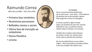 Raimundo Correa
• Primeira fase romântica
• Pessimismo parnasiano
• Reflexões morais e sociais
• Última fase de transição ao
simbolismo
• Poesia filosófica
• Lirismo
1859, São Luís (MA) – 1911, Paris (FRA)
AS POMBAS
Vai-se a primeira pomba despertada…
Vai-se outra mais… mais outra… enfim dezenas
De pombas vão-se dos pombais, apenas
Raia sanguínea e fresca a madrugada…
E à tarde, quando a rígida nortada
Sopra, aos pombais de novo elas, serenas,
Ruflando as asas, sacudindo as penas,
Voltam todas em bando e em revoada…
Também dos corações onde abotoam,
Os sonhos, um por um, céleres voam,
Como voam as pombas dos pombais;
No azul da adolescência as asas soltam,
Fogem… Mas aos pombais as pombas voltam,
E eles aos corações não voltam mais…
 