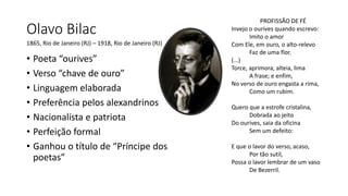 Olavo Bilac
• Poeta “ourives”
• Verso “chave de ouro”
• Linguagem elaborada
• Preferência pelos alexandrinos
• Nacionalista e patriota
• Perfeição formal
• Ganhou o título de “Príncipe dos
poetas”
1865, Rio de Janeiro (RJ) – 1918, Rio de Janeiro (RJ)
PROFISSÃO DE FÉ
Invejo o ourives quando escrevo:
Imito o amor
Com Ele, em ouro, o alto-relevo
Faz de uma flor.
(...)
Torce, aprimora, alteia, lima
A frase; e enfim,
No verso de ouro engasta a rima,
Como um rubim.
Quero que a estrofe cristalina,
Dobrada ao jeito
Do ourives, saia da oficina
Sem um defeito:
E que o lavor do verso, acaso,
Por tão sutil,
Possa o lavor lembrar de um vaso
De Bezerril.
 