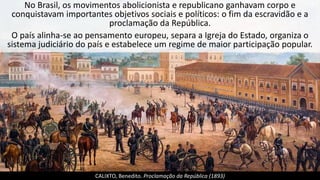 No Brasil, os movimentos abolicionista e republicano ganhavam corpo e
conquistavam importantes objetivos sociais e políticos: o fim da escravidão e a
proclamação da República.
O país alinha-se ao pensamento europeu, separa a Igreja do Estado, organiza o
sistema judiciário do país e estabelece um regime de maior participação popular.
CALIXTO, Benedito. Proclamação da República (1893)
 