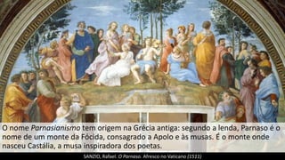 O nome Parnasianismo tem origem na Grécia antiga: segundo a lenda, Parnaso é o
nome de um monte da Fócida, consagrado a Apolo e às musas. É o monte onde
nasceu Castália, a musa inspiradora dos poetas.
SANZIO, Rafael. O Parnaso. Afresco no Vaticano (1511)
 