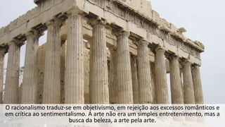 O racionalismo traduz-se em objetivismo, em rejeição aos excessos românticos e
em crítica ao sentimentalismo. A arte não era um simples entretenimento, mas a
busca da beleza, a arte pela arte.
 