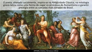 O poeta, alienado socialmente, inspira-se na Antiguidade Clássica, na mitologia
greco-latina como uma forma de negar os princípios do Romantismo e garantir
prestígio entre as camadas mais letradas do Brasil.
APPIANI, Andrea. Parnassus (1811)
 