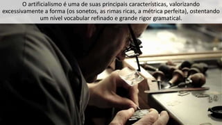 O artificialismo é uma de suas principais características, valorizando
excessivamente a forma (os sonetos, as rimas ricas, a métrica perfeita), ostentando
um nível vocabular refinado e grande rigor gramatical.
 