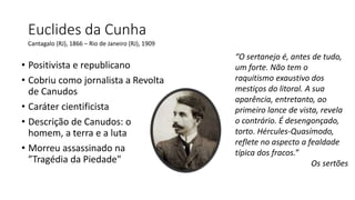 Euclides da Cunha
“O sertanejo é, antes de tudo,
um forte. Não tem o
raquitismo exaustivo dos
mestiços do litoral. A sua
aparência, entretanto, ao
primeiro lance de vista, revela
o contrário. É desengonçado,
torto. Hércules-Quasímodo,
reflete no aspecto a fealdade
típica dos fracos.”
Os sertões
Cantagalo (RJ), 1866 – Rio de Janeiro (RJ), 1909
• Positivista e republicano
• Cobriu como jornalista a Revolta
de Canudos
• Caráter cientificista
• Descrição de Canudos: o
homem, a terra e a luta
• Morreu assassinado na
”Tragédia da Piedade"
 