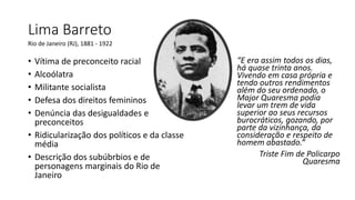 Lima Barreto
“E era assim todos os dias,
há quase trinta anos.
Vivendo em casa própria e
tendo outros rendimentos
além do seu ordenado, o
Major Quaresma podia
levar um trem de vida
superior ao seus recursos
burocráticos, gozando, por
parte da vizinhança, da
consideração e respeito de
homem abastado.“
Triste Fim de Policarpo
Quaresma
Rio de Janeiro (RJ), 1881 - 1922
• Vítima de preconceito racial
• Alcoólatra
• Militante socialista
• Defesa dos direitos femininos
• Denúncia das desigualdades e
preconceitos
• Ridicularização dos políticos e da classe
média
• Descrição dos subúbrbios e de
personagens marginais do Rio de
Janeiro
 