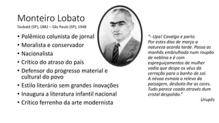 Monteiro Lobato
“- Upa! Cavalgo e parto.
Por estes dias de março a
natureza acorda tarde. Passa as
manhãs embrulhada num roupão
de neblina e é com
espreguiçamentos de mulher
vadia que despe os véus da
cerração para o banho de sol.
A névoa esmaia o relevo da
paisagem, desbota-lhe as cores.
Tudo parece coado através dum
cristal despolido.”
Urupês
Taubaté (SP), 1882 – São Paulo (SP), 1948
• Polêmico colunista de jornal
• Moralista e conservador
• Nacionalista
• Crítico do atraso do país
• Defensor do progresso material e
cultural do povo
• Estilo literário sem grandes inovações
• Inaugura a literatura infantil nacional
• Crítico ferrenho da arte modernista
 