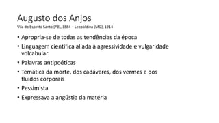 Augusto dos Anjos
Vila do Espírito Santo (PB), 1884 – Leopoldina (MG), 1914
• Apropria-se de todas as tendências da época
• Linguagem científica aliada à agressividade e vulgaridade
volcabular
• Palavras antipoéticas
• Temática da morte, dos cadáveres, dos vermes e dos
fluidos corporais
• Pessimista
• Expressava a angústia da matéria
 