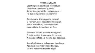 VERSOS ÍNTIMOS
Vês! Ninguém assistiu ao formidável
Enterro de tua última quimera.
Somente a Ingratidão - esta pantera -
Foi tua companheira inseparável!
Acostuma-te à lama que te espera!
O Homem, que, nesta terra miserável,
Mora, entre feras, sente inevitável
Necessidade de também ser fera.
Toma um fósforo. Acende teu cigarro!
O beijo, amigo, é a véspera do escarro,
A mão que afaga é a mesma que apedreja.
Se a alguém causa inda pena a tua chaga,
Apedreja essa mão vil que te afaga,
Escarra nessa boca que te beija!
 