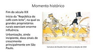 Momento histórico
Fim do século XIX
Início da “República do
café-com-leite”, na qual os
grandes proprietários
rurais exerciam enorme
influência.
Urbanização, ainda
incipiente, dava sinais de
crescimento
principalmente em São
Paulo. Caricatura de Osvaldo Storni sobre as eleições de 1910
 