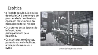 Estética
• o final do século XIX e início
do século XX é um tempo de
prosperidade dos livreiros,
época do crescimento do
mercado editorial no país
• Os autores dessa época são
influenciados
principalmente pelo
Realismo.
• Os escritores românticos,
parnasianos e simbolistas
ainda publicavam seus
livros. Livraria Garnier, Rio de Janeiro
 
