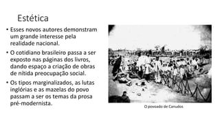 Estética
• Esses novos autores demonstram
um grande interesse pela
realidade nacional.
• O cotidiano brasileiro passa a ser
exposto nas páginas dos livros,
dando espaço a criação de obras
de nítida preocupação social.
• Os tipos marginalizados, as lutas
inglórias e as mazelas do povo
passam a ser os temas da prosa
pré-modernista. O povoado de Canudos
 